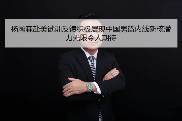 杨瀚森赴美试训反馈积极展现中国男篮内线新核潜力无限令人期待
