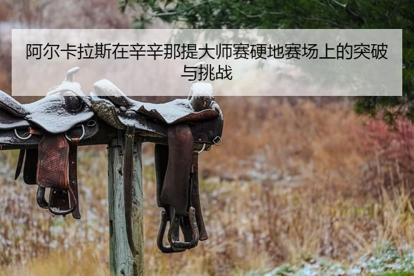 阿尔卡拉斯在辛辛那提大师赛硬地赛场上的突破与挑战