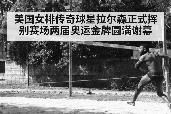 美国女排传奇球星拉尔森正式挥别赛场两届奥运金牌圆满谢幕