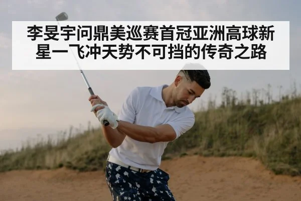 李旻宇问鼎美巡赛首冠亚洲高球新星一飞冲天势不可挡的传奇之路